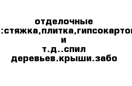 отделочные работы:стяжка,плитка,гипсокартон,обои и т.д..спил деревьев.крыши.забо